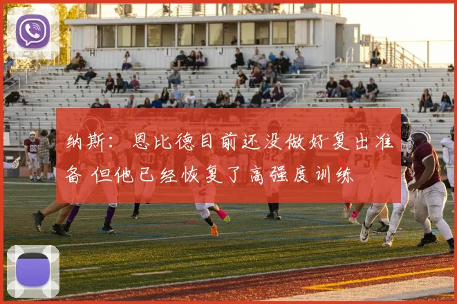 纳斯：恩比德目前还没做好复出准备 但他已经恢复了高强度训练