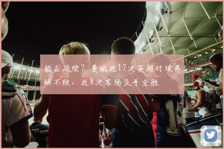 能否延续？曼城近17次英超对埃弗顿不败，近8次客场交手全胜