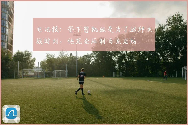 电讯报：签下哲凯就是为了这种决战时刻，他完全压制马竞后防