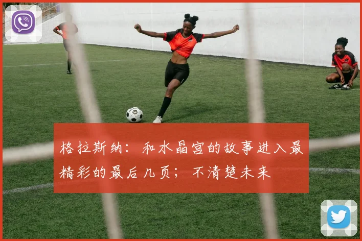 格拉斯纳：和水晶宫的故事进入最精彩的最后几页；不清楚未来